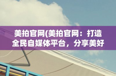 ​美拍官网(美拍官网：打造全民自媒体平台，分享美好生活)