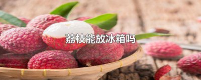 ​荔枝能放冰箱吗保鲜吗 荔枝能放冰箱吗冬天